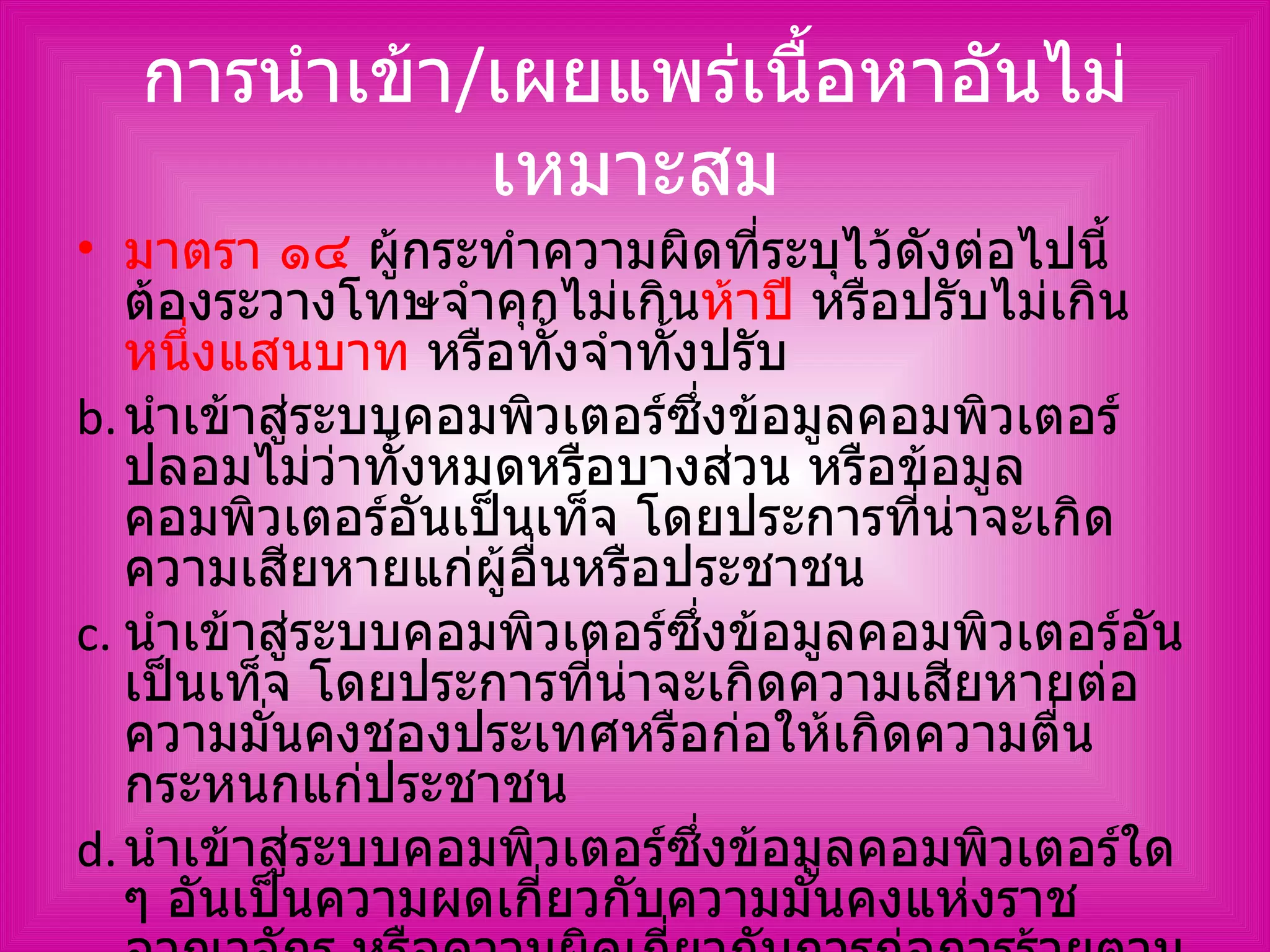 การนำเข้า / เผยแพร่เนื้อหาอันไม่เหมาะสม มาตรา ๑๔  ผู้กระทำความผิดที่ระบุไว้ดังต่อไปนี้ ต้องระวางโทษจำคุกไม่เกิน ห้าปี  หรือปรับไม่เกิน หนึ่งแสนบาท  หรือทั้งจำทั้งปรับ นำเข้าสู่ระบบคอมพิวเตอร์ซึ่งข้อมูลคอมพิวเตอร์ปลอมไม่ว่าทั้งหมดหรือบางส่วน หรือข้อมูลคอมพิวเตอร์อันเป็นเท็จ โดยประการที่น่าจะเกิดความเสียหายแก่ผู้อื่นหรือประชาชน นำเข้าสู่ระบบคอมพิวเตอร์ซึ่งข้อมูลคอมพิวเตอร์อันเป็นเท็จ โดยประการที่น่าจะเกิดความเสียหายต่อความมั่นคงชองประเทศหรือก่อให้เกิดความตื่นกระหนกแก่ประชาชน นำเข้าสู่ระบบคอมพิวเตอร์ซึ่งข้อมูลคอมพิวเตอร์ใด ๆ อันเป็นความผดเกี่ยวกับความมั่นคงแห่งราชอาณาจักร หรือความผิดเกี่ยวกับการก่อการร้ายตามประมวลกฎหมายอาญา 