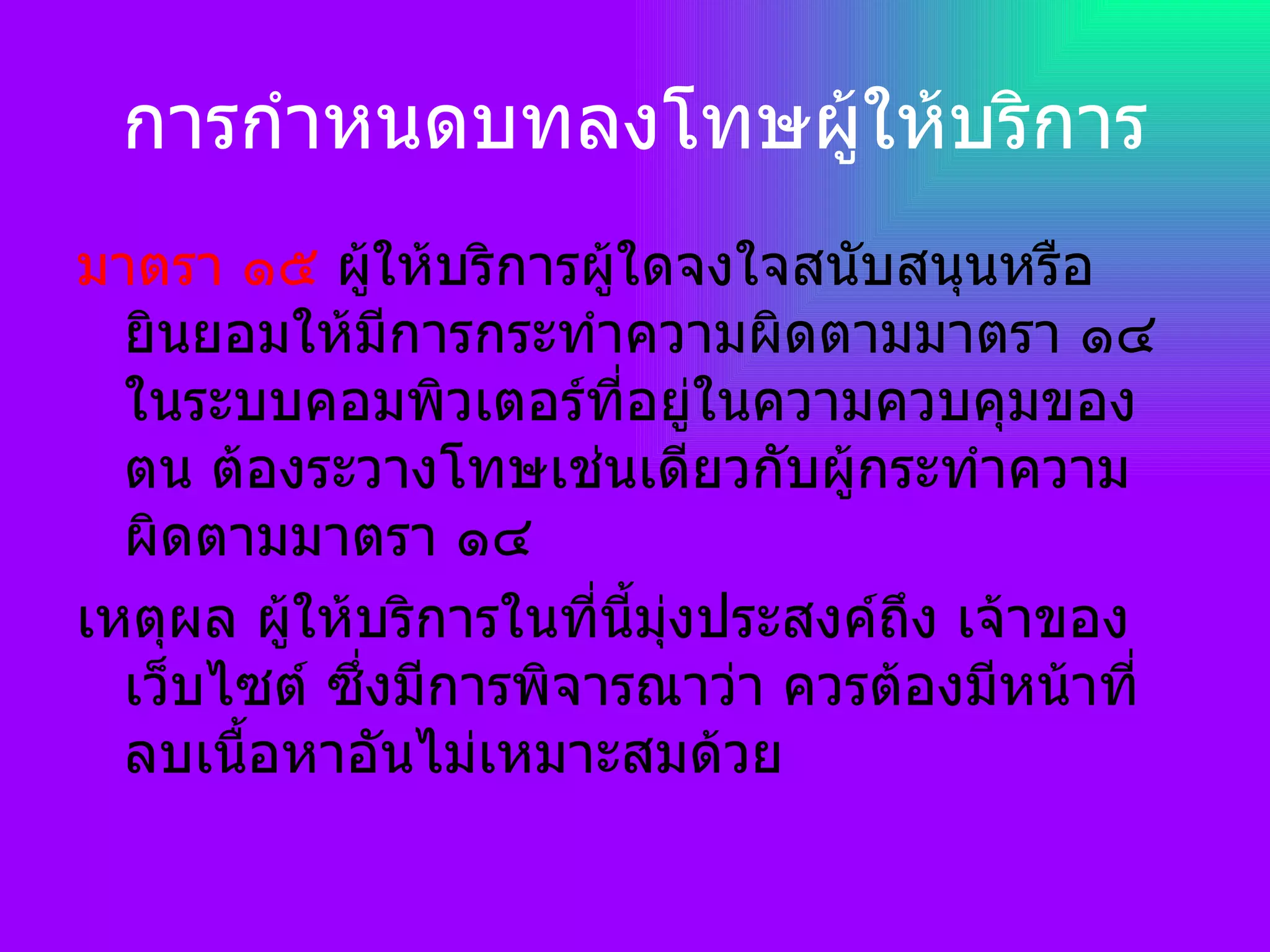 การกำหนดบทลงโทษผู้ให้บริการ มาตรา ๑๕  ผู้ให้บริการผู้ใดจงใจสนับสนุนหรือยินยอมให้มีการกระทำความผิดตามมาตรา ๑๔ ในระบบคอมพิวเตอร์ที่อยู่ในความควบคุมของตน ต้องระวางโทษเช่นเดียวกับผู้กระทำความผิดตามมาตรา ๑๔ เหตุผล ผู้ให้บริการในที่นี้มุ่งประสงค์ถึง เจ้าของเว็บไซต์ ซึ่งมีการพิจารณาว่า ควรต้องมีหน้าที่ลบเนื้อหาอันไม่เหมาะสมด้วย 