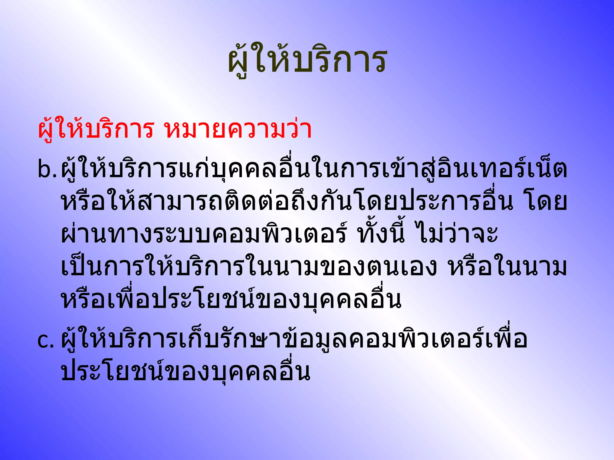 ผู้ให้บริการ ผู้ให้บริการ หมายความว่า ผู้ให้บริการแก่บุคคลอื่นในการเข้าสู่อินเทอร์เน็ต หรือให้สามารถติดต่อถึงกันโดยประการอื่น โดยผ่านทางระบบคอมพิวเตอร์ ทั้งนี้ ไม่ว่าจะเป็นการให้บริการในนามของตนเอง หรือในนามหรือเพื่อประโยชน์ของบุคคลอื่น ผู้ให้บริการเก็บรักษาข้อมูลคอมพิวเตอร์เพื่อประโยชน์ของบุคคลอื่น 