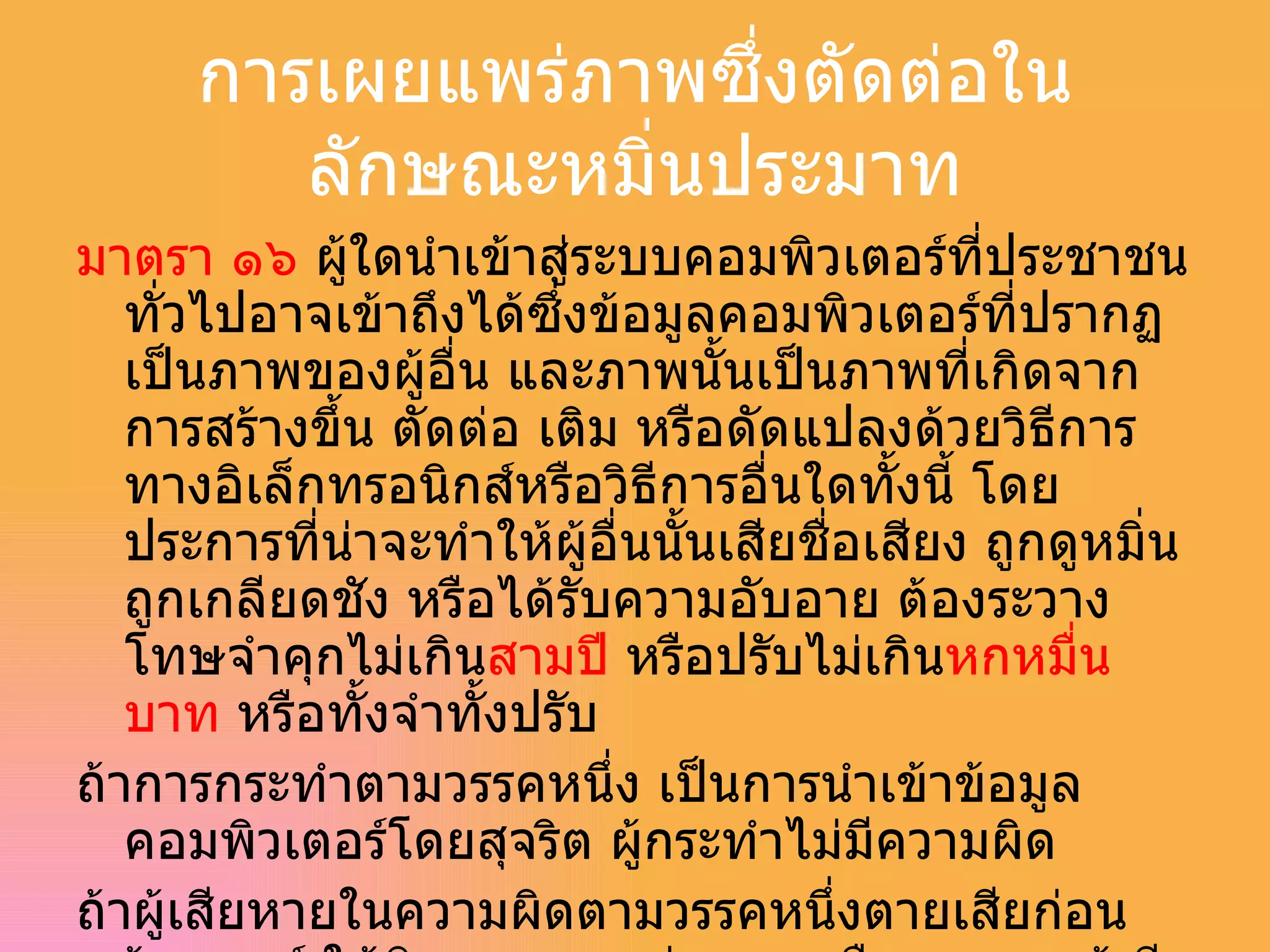 การเผยแพร่ภาพซึ่งตัดต่อในลักษณะหมิ่นประมาท มาตรา ๑๖  ผู้ใดนำเข้าสู่ระบบคอมพิวเตอร์ที่ประชาชนทั่วไปอาจเข้าถึงได้ซึ่งข้อมูลคอมพิวเตอร์ที่ปรากฏเป็นภาพของผู้อื่น และภาพนั้นเป็นภาพที่เกิดจากการสร้างขึ้น ตัดต่อ เติม หรือดัดแปลงด้วยวิธีการทางอิเล็กทรอนิกส์หรือวิธีการอื่นใดทั้งนี้ โดยประการที่น่าจะทำให้ผู้อื่นนั้นเสียชื่อเสียง ถูกดูหมิ่นถูกเกลียดชัง หรือได้รับความอับอาย ต้องระวางโทษจำคุกไม่เกิน สามปี  หรือปรับไม่เกิน หกหมื่นบาท  หรือทั้งจำทั้งปรับ ถ้าการกระทำตามวรรคหนึ่ง เป็นการนำเข้าข้อมูลคอมพิวเตอร์โดยสุจริต ผู้กระทำไม่มีความผิด ถ้าผู้เสียหายในความผิดตามวรรคหนึ่งตายเสียก่อนร้องทุกข์ ให้บิดา มารดา คู่สมรส หรือบุตรของผู้เสียหายร้องทุกข์ได้ และให้ถือว่าเป็นผู้เสียหาย 