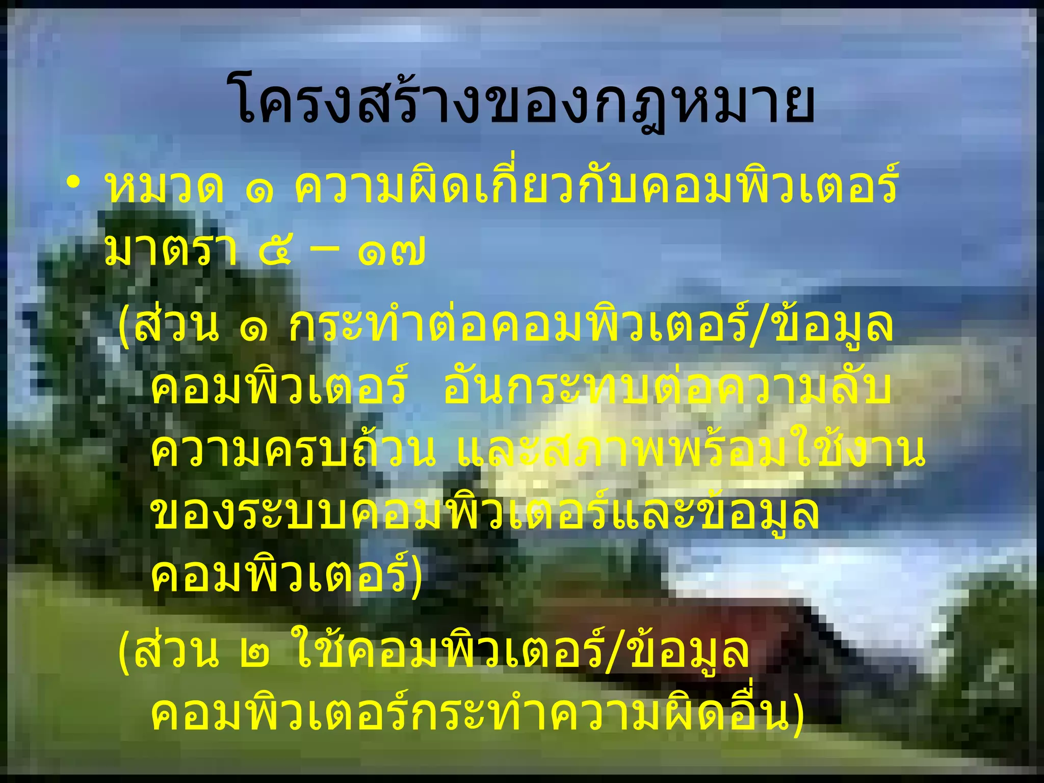 โครงสร้างของกฎหมาย หมวด ๑ ความผิดเกี่ยวกับคอมพิวเตอร์ มาตรา ๕ – ๑๗  ( ส่วน ๑ กระทำต่อคอมพิวเตอร์ / ข้อมูลคอมพิวเตอร์  อันกระทบต่อความลับความครบถ้วน และสภาพพร้อมใช้งานของระบบคอมพิวเตอร์และข้อมูลคอมพิวเตอร์ ) ( ส่วน ๒ ใช้คอมพิวเตอร์ / ข้อมูลคอมพิวเตอร์กระทำความผิดอื่น ) หมวด ๒ พนักงานเจ้าหน้าที่ มาตรา ๑๘  -  ๓๐ 