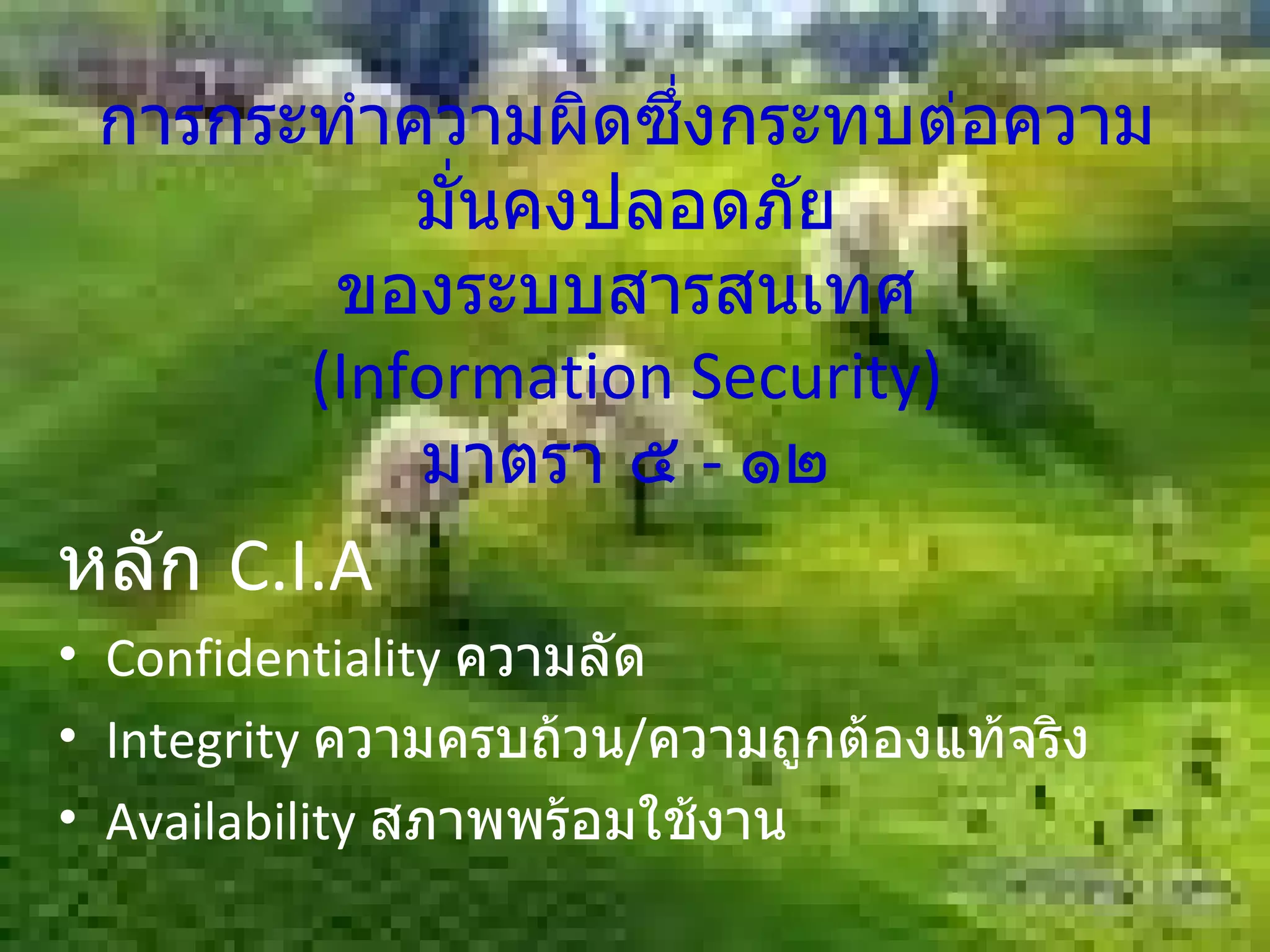 การกระทำความผิดซึ่งกระทบต่อความมั่นคงปลอดภัย ของระบบสารสนเทศ (Information Security) มาตรา ๕  -  ๑๒ หลัก  C.I.A Confidentiality  ความลัด Integrity  ความครบถ้วน / ความถูกต้องแท้จริง Availability  สภาพพร้อมใช้งาน 