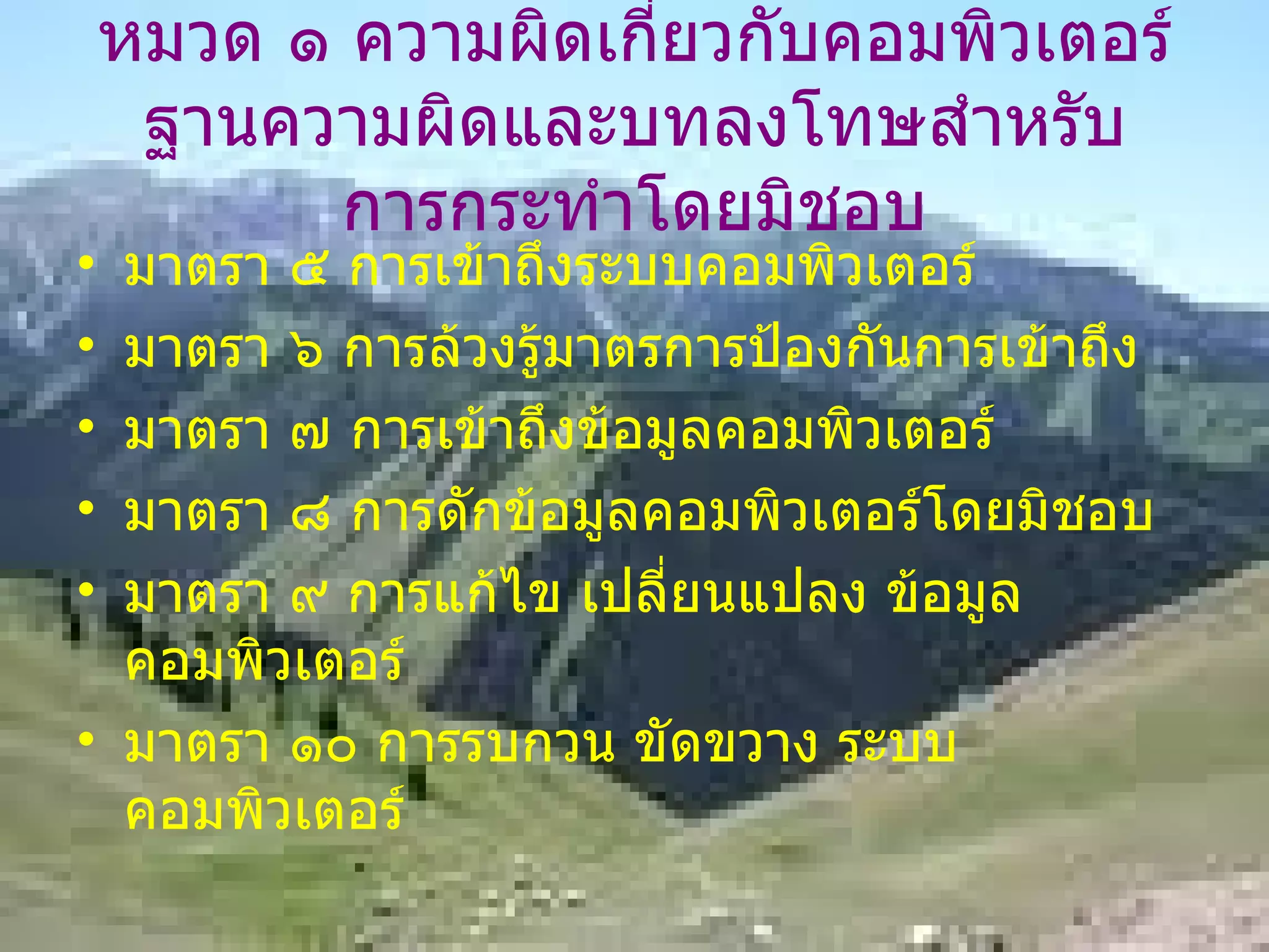 หมวด ๑ ความผิดเกี่ยวกับคอมพิวเตอร์ ฐานความผิดและบทลงโทษสำหรับการกระทำโดยมิชอบ มาตรา ๕ การเข้าถึงระบบคอมพิวเตอร์ มาตรา ๖ การล้วงรู้มาตรการป้องกันการเข้าถึง มาตรา ๗ การเข้าถึงข้อมูลคอมพิวเตอร์ มาตรา ๘ การดักข้อมูลคอมพิวเตอร์โดยมิชอบ มาตรา ๙ การแก้ไข เปลี่ยนแปลง ข้อมูลคอมพิวเตอร์ มาตรา ๑๐ การรบกวน ขัดขวาง ระบบคอมพิวเตอร์ 