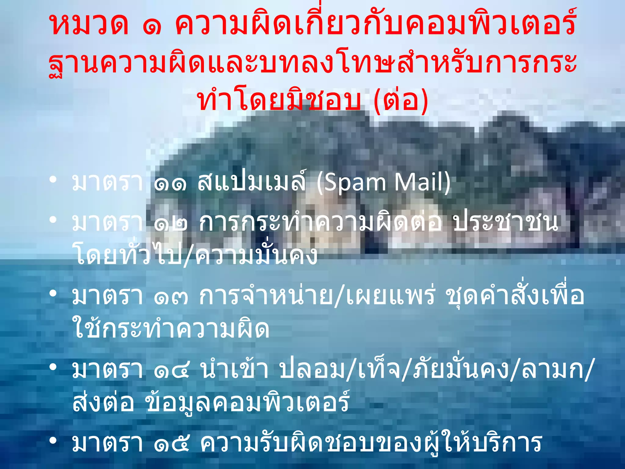 หมวด ๑ ความผิดเกี่ยวกับคอมพิวเตอร์ ฐานความผิดและบทลงโทษสำหรับการกระทำโดยมิชอบ  ( ต่อ ) มาตรา ๑๑ สแปมเมล์  (Spam Mail) มาตรา ๑๒ การกระทำความผิดต่อ ประชาชนโดยทั่วไป / ความมั่นคง มาตรา ๑๓ การจำหน่าย / เผยแพร่ ชุดคำสั่งเพื่อใช้กระทำความผิด มาตรา ๑๔ นำเข้า ปลอม / เท็จ / ภัยมั่นคง / ลามก / ส่งต่อ ข้อมูลคอมพิวเตอร์ มาตรา ๑๕ ความรับผิดชอบของผู้ให้บริการ มาตรา ๑๖ การเผยแพร่ภาพ ตัดต่อ / ดัดแปลง 