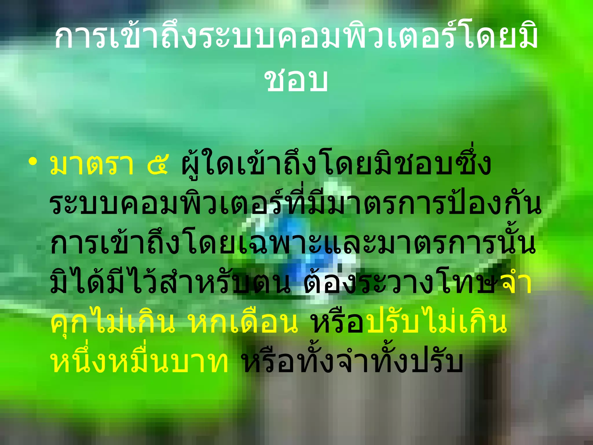 การเข้าถึงระบบคอมพิวเตอร์โดยมิชอบ มาตรา ๕  ผู้ใดเข้าถึงโดยมิชอบซึ่งระบบคอมพิวเตอร์ที่มีมาตรการป้องกันการเข้าถึงโดยเฉพาะและมาตรการนั้นมิได้มีไว้สำหรับตน ต้องระวางโทษ จำคุกไม่เกิน หกเดือน   หรือ ปรับไม่เกินหนึ่งหมื่นบาท   หรือทั้งจำทั้งปรับ 