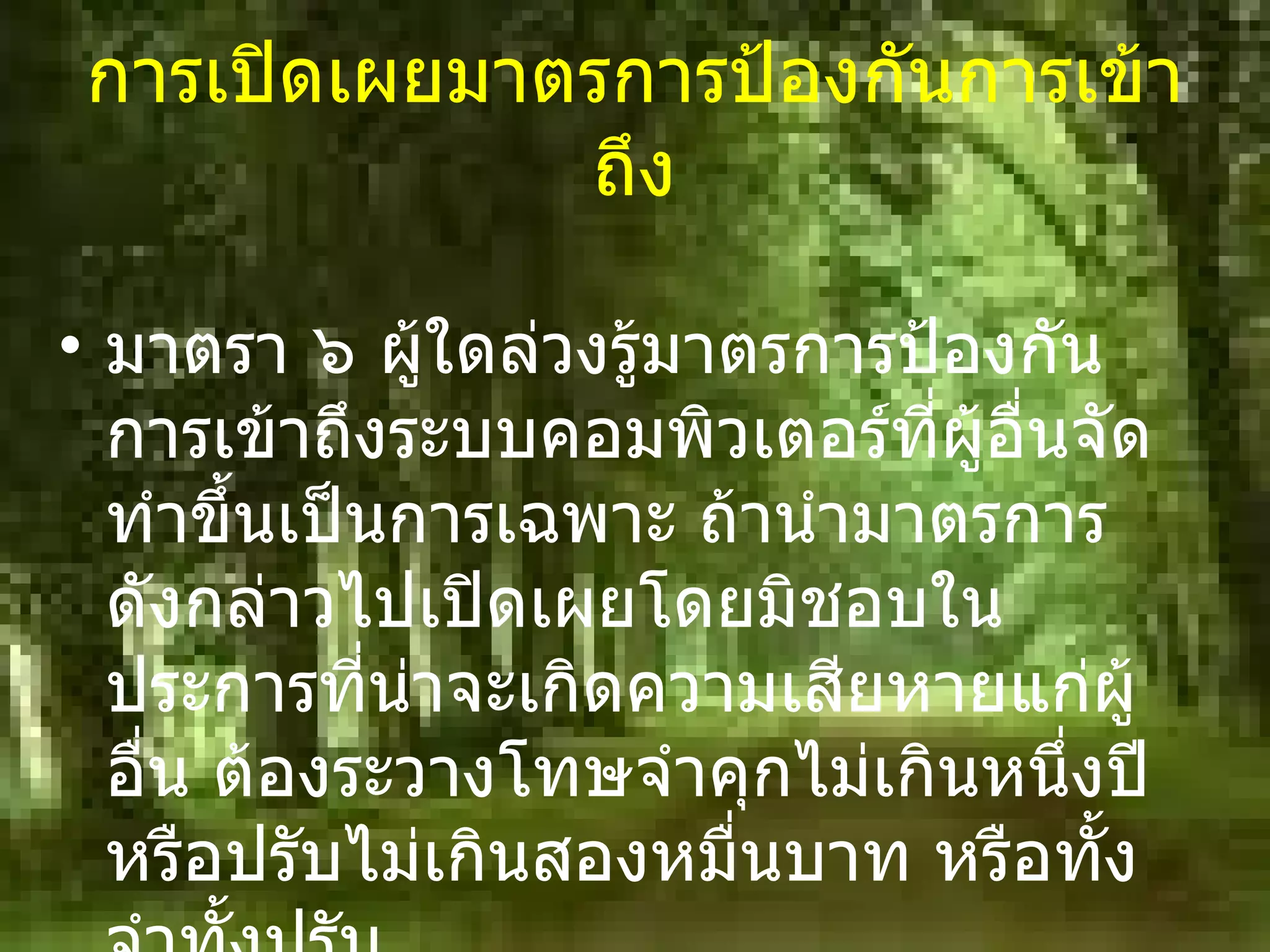 การเปิดเผยมาตรการป้องกันการเข้าถึง มาตรา ๖ ผู้ใดล่วงรู้มาตรการป้องกันการเข้าถึงระบบคอมพิวเตอร์ที่ผู้อื่นจัดทำขึ้นเป็นการเฉพาะ ถ้านำมาตรการดังกล่าวไปเปิดเผยโดยมิชอบในประการที่น่าจะเกิดความเสียหายแก่ผู้อื่น ต้องระวางโทษจำคุกไม่เกินหนึ่งปี หรือปรับไม่เกินสองหมื่นบาท หรือทั้งจำทั้งปรับ 