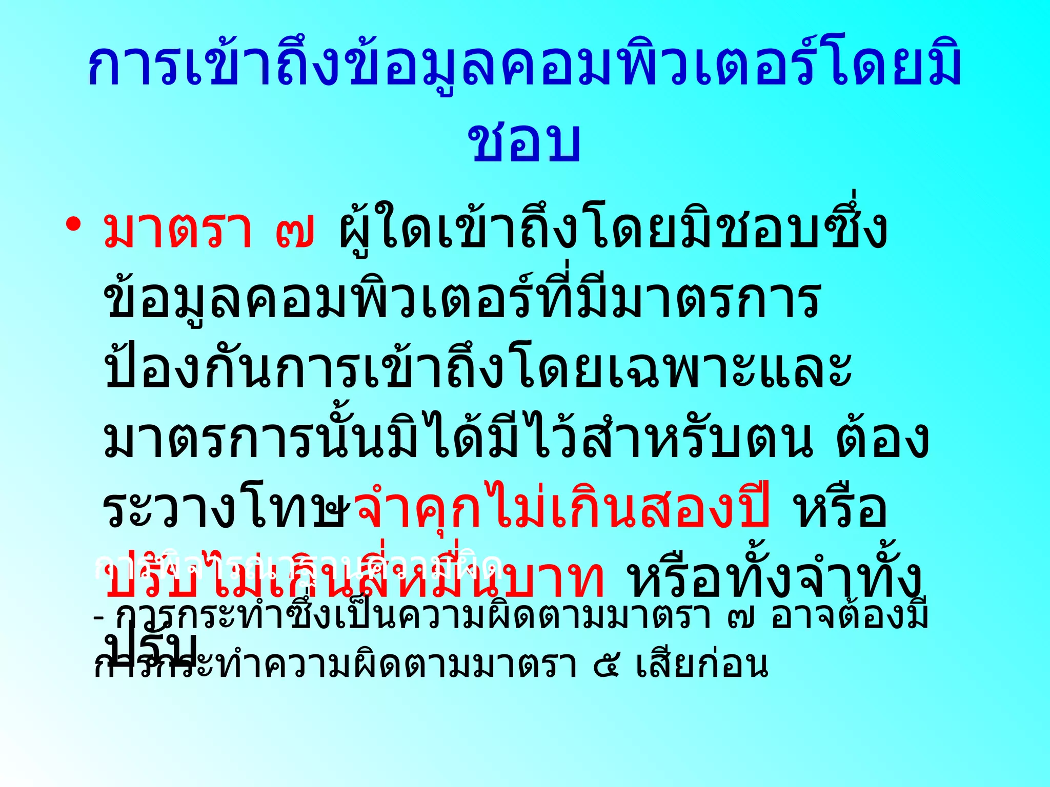การเข้าถึงข้อมูลคอมพิวเตอร์โดยมิชอบ มาตรา ๗  ผู้ใดเข้าถึงโดยมิชอบซึ่งข้อมูลคอมพิวเตอร์ที่มีมาตรการป้องกันการเข้าถึงโดยเฉพาะและมาตรการนั้นมิได้มีไว้สำหรับตน ต้องระวางโทษ จำคุกไม่เกินสองปี  หรือ ปรับไม่เกินสี่หมื่นบาท  หรือทั้งจำทั้งปรับ การพิจารณาฐานความผิด - การกระทำซึ่งเป็นความผิดตามมาตรา ๗ อาจต้องมีการกระทำความผิดตามมาตรา ๕ เสียก่อน 