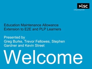 Welcome
Education Maintenance Allowance
Extension to E2E and PLP Learners
Presented by
Greg Burke, Trevor Fellowes, Stephen
Gardner and Kevin Street
 