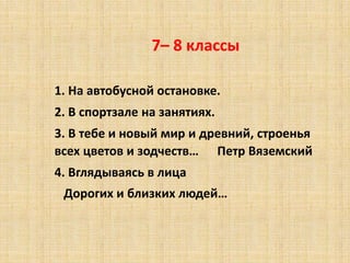7– 8 классы
1. На автобусной остановке.
2. В спортзале на занятиях.
3. В тебе и новый мир и древний, строенья
всех цветов и зодчеств… Петр Вяземский
4. Вглядываясь в лица
Дорогих и близких людей…