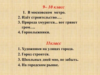 9– 10 класс
1. В московском метро.
2. Идёт строительство….
3. Природа хмурится... вот грянет
гром….
4. Горнолыжники.
11класс
1. Художники на улицах города.
2. Город строится.
3. Школьных дней мне, не забыть.
4. На городском рынке.