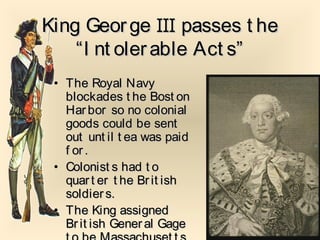 King GeorgeKing George IIIIII passes t hepasses t he
“I nt olerable Act s”“I nt olerable Act s”
• The Royal NavyThe Royal Navy
blockades t he Bost onblockades t he Bost on
Har bor so no colonialHar bor so no colonial
goods could be sentgoods could be sent
out unt il t ea was paidout unt il t ea was paid
f or.f or.
• Colonist s had t oColonist s had t o
quart er t he Brit ishquart er t he Brit ish
soldiers.soldiers.
• The King assignedThe King assigned
Br it ish Gener al GageBr it ish Gener al Gage
 