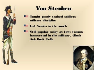 Von SteubenVon Steuben
Taught poorly trained soldiers
military discipline
Led Armies in the south
Still popular today as first famous
homosexual in the military, (Don’t
Ask Don’t Tell)
 