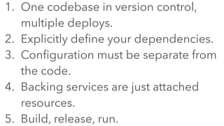 1. One codebase in version control,
multiple deploys.
2. Explicitly define your dependencies.
3. Configuration must be separate from
the code.
4. Backing services are just attached
resources.
5. Build, release, run.
 