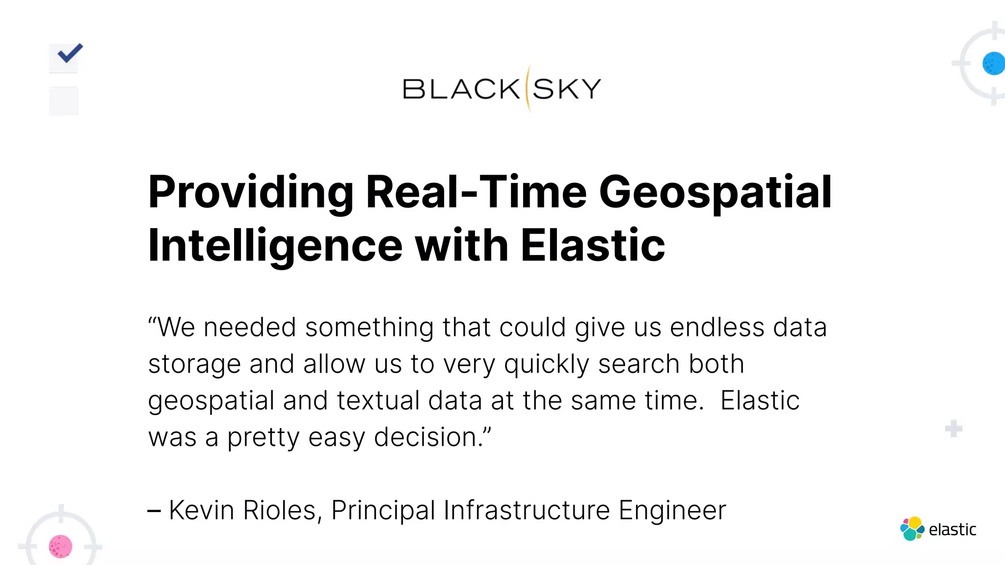 “We needed something that could give us endless data
storage and allow us to very quickly search both
geospatial and textual data at the same time. Elastic
was a pretty easy decision.”
– Kevin Rioles, Principal Infrastructure Engineer
Providing Real-Time Geospatial
Intelligence with Elastic
 