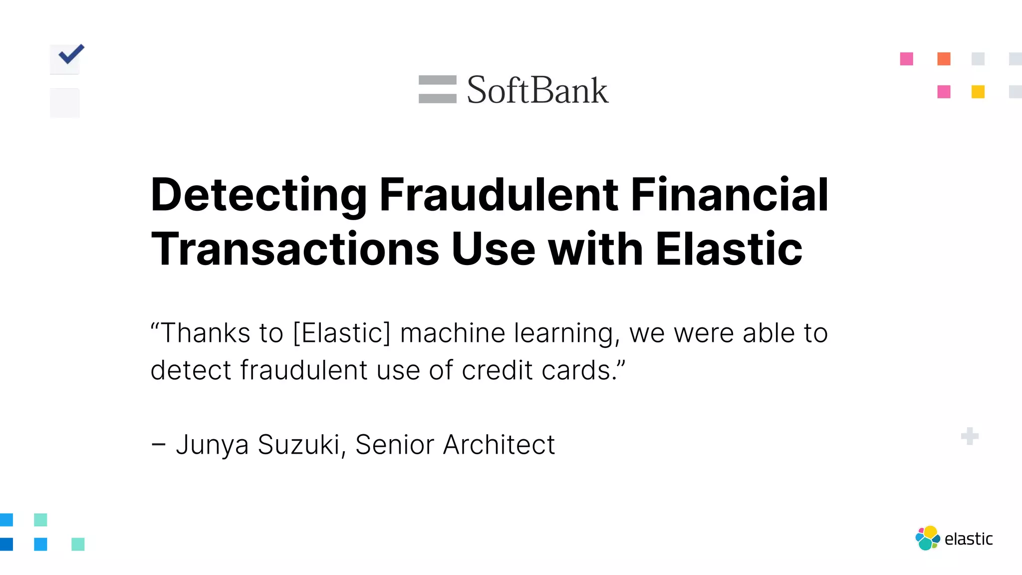 “Thanks to [Elastic] machine learning, we were able to
detect fraudulent use of credit cards.”
– Junya Suzuki, Senior Architect
Detecting Fraudulent Financial
Transactions Use with Elastic
 
