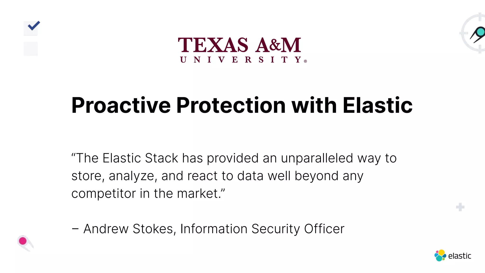 Proactive Protection with Elastic
“The Elastic Stack has provided an unparalleled way to
store, analyze, and react to data well beyond any
competitor in the market.”
– Andrew Stokes, Information Security Officer
 