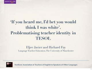 ‘If you heard me, I’d bet you would
think I was white’.
Problematising teacher identity in
TESOL
Northern Association of Teachers of English to Speakers of Other Languages
Eljee Javier and Richard Fay
LanguageTeacher Education,The University of Manchester
1
 