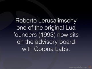 Roberto Lerusalimschy
 one of the original Lua
founders (1993) now sits
  on the advisory board
    with Corona Labs.

                    anscamobile.com
 