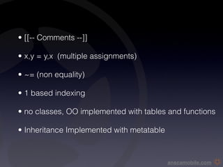 • [[-- Comments --]]

• x,y = y,x (multiple assignments)

• ~= (non equality)

• 1 based indexing

• no classes, OO implemented with tables and functions

• Inheritance Implemented with metatable



                                           anscamobile.com
 