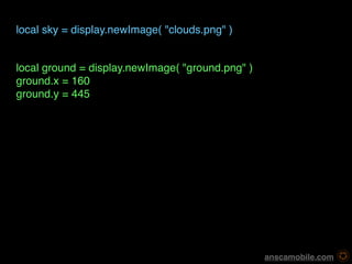 local sky = display.newImage( "clouds.png" )


local ground = display.newImage( "ground.png" )
ground.x = 160
ground.y = 445




                                                   anscamobile.com
 