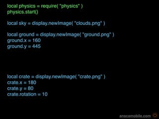 local physics = require( "physics" )
physics.start()

local sky = display.newImage( "clouds.png" )

local ground = display.newImage( "ground.png" )
ground.x = 160
ground.y = 445




local crate = display.newImage( "crate.png" )
crate.x = 180
crate.y = 80
crate.rotation = 10



                                                   anscamobile.com
 
