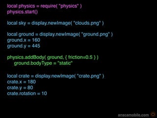 local physics = require( "physics" )
physics.start()

local sky = display.newImage( "clouds.png" )

local ground = display.newImage( "ground.png" )
ground.x = 160
ground.y = 445

physics.addBody( ground, { friction=0.5 } )
   ground.bodyType = "static"

local crate = display.newImage( "crate.png" )
crate.x = 180
crate.y = 80
crate.rotation = 10



                                                   anscamobile.com
 