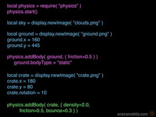 local physics = require( "physics" )
physics.start()

local sky = display.newImage( "clouds.png" )

local ground = display.newImage( "ground.png" )
ground.x = 160
ground.y = 445

physics.addBody( ground, { friction=0.5 } )
   ground.bodyType = "static"

local crate = display.newImage( "crate.png" )
crate.x = 180
crate.y = 80
crate.rotation = 10

physics.addBody( crate, { density=2.0, 
     friction=0.5, bounce=0.3 } )
                                                   anscamobile.com
 