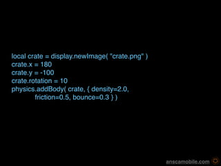 local crate = display.newImage( "crate.png" )
crate.x = 180
crate.y = -100
crate.rotation = 10
physics.addBody( crate, { density=2.0, 
        friction=0.5, bounce=0.3 } )




                                                 anscamobile.com
 