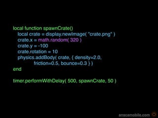local function spawnCrate()

 local crate = display.newImage( "crate.png" )

 crate.x = math.random( 320 )

 crate.y = -100

 crate.rotation = 10

 physics.addBody( crate, { density=2.0, 
          friction=0.5, bounce=0.3 } )
end

timer.performWithDelay( 500, spawnCrate, 50 )




                                                   anscamobile.com
 