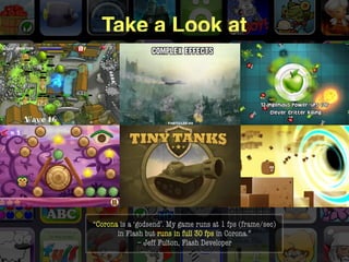 Take a Look at




“Corona is a ‘godsend’. My game runs at 1 fps (frame/sec)
       in Flash but runs in full 30 fps in Corona.” 
               – Jeff Fulton, Flash Developer
                                                    anscamobile.com
 