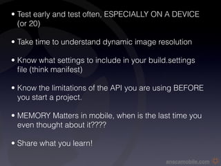 • Test early and test often, ESPECIALLY ON A DEVICE
  (or 20)

• Take time to understand dynamic image resolution 

• Know what settings to include in your build.settings
  ﬁle (think manifest)

• Know the limitations of the API you are using BEFORE
  you start a project.

• MEMORY Matters in mobile, when is the last time you
  even thought about it????

• Share what you learn!

                                             anscamobile.com
 