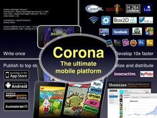 display.newImage( "sky.png" )
local ground = display.newImage("ground.png", 0, 400)
local crate = display.newImage("crate.png", 160, 50 );
crate.rotation = 30

local physics = require("physics")
physics.start()

physics.addBody( ground, "static", { friction=0.5, bounce=0.3 } )
physics.addBody( crate, { density=0.9, friction=0.3, bounce=0.3} )




Write once
                                                             Corona
                  Develop 10x faster

Publish to top stores                                            The ultimate
    Monetize and distribute
                                                                mobile platform




    Available on

                                                                                       anscamobile.com
 