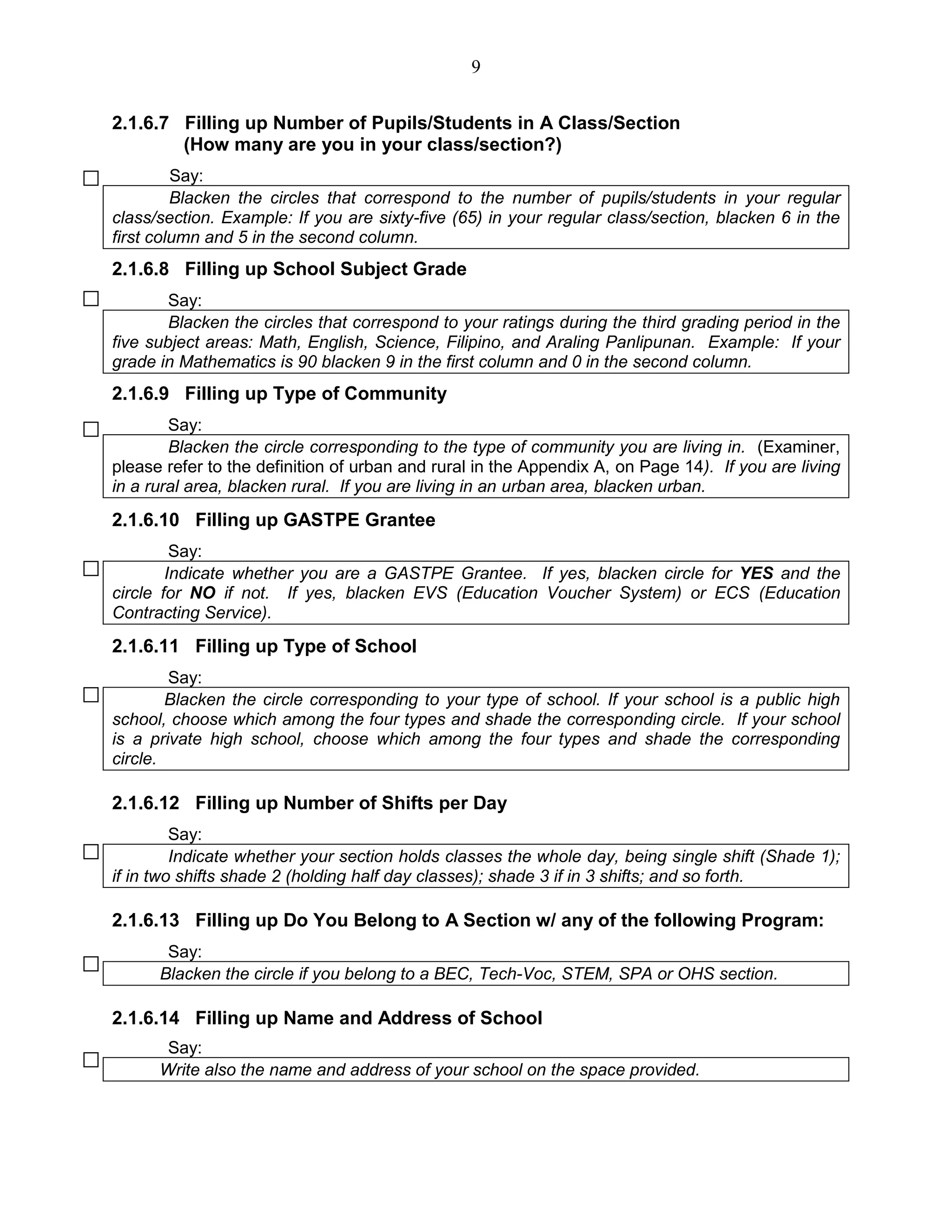 9
2.1.6.7 Filling up Number of Pupils/Students in A Class/Section
(How many are you in your class/section?)
Say:
Blacken the circles that correspond to the number of pupils/students in your regular
class/section. Example: If you are sixty-five (65) in your regular class/section, blacken 6 in the
first column and 5 in the second column.
2.1.6.8 Filling up School Subject Grade
Say:
Blacken the circles that correspond to your ratings during the third grading period in the
five subject areas: Math, English, Science, Filipino, and Araling Panlipunan. Example: If your
grade in Mathematics is 90 blacken 9 in the first column and 0 in the second column.
2.1.6.9 Filling up Type of Community
Say:
Blacken the circle corresponding to the type of community you are living in. (Examiner,
please refer to the definition of urban and rural in the Appendix A, on Page 14). If you are living
in a rural area, blacken rural. If you are living in an urban area, blacken urban.
2.1.6.10 Filling up GASTPE Grantee
Say:
Indicate whether you are a GASTPE Grantee. If yes, blacken circle for YES and the
circle for NO if not. If yes, blacken EVS (Education Voucher System) or ECS (Education
Contracting Service).
2.1.6.11 Filling up Type of School
Say:
Blacken the circle corresponding to your type of school. If your school is a public high
school, choose which among the four types and shade the corresponding circle. If your school
is a private high school, choose which among the four types and shade the corresponding
circle.
2.1.6.12 Filling up Number of Shifts per Day
Say:
Indicate whether your section holds classes the whole day, being single shift (Shade 1);
if in two shifts shade 2 (holding half day classes); shade 3 if in 3 shifts; and so forth.
2.1.6.13 Filling up Do You Belong to A Section w/ any of the following Program:
Say:
Blacken the circle if you belong to a BEC, Tech-Voc, STEM, SPA or OHS section.
2.1.6.14 Filling up Name and Address of School
Say:
Write also the name and address of your school on the space provided.
 