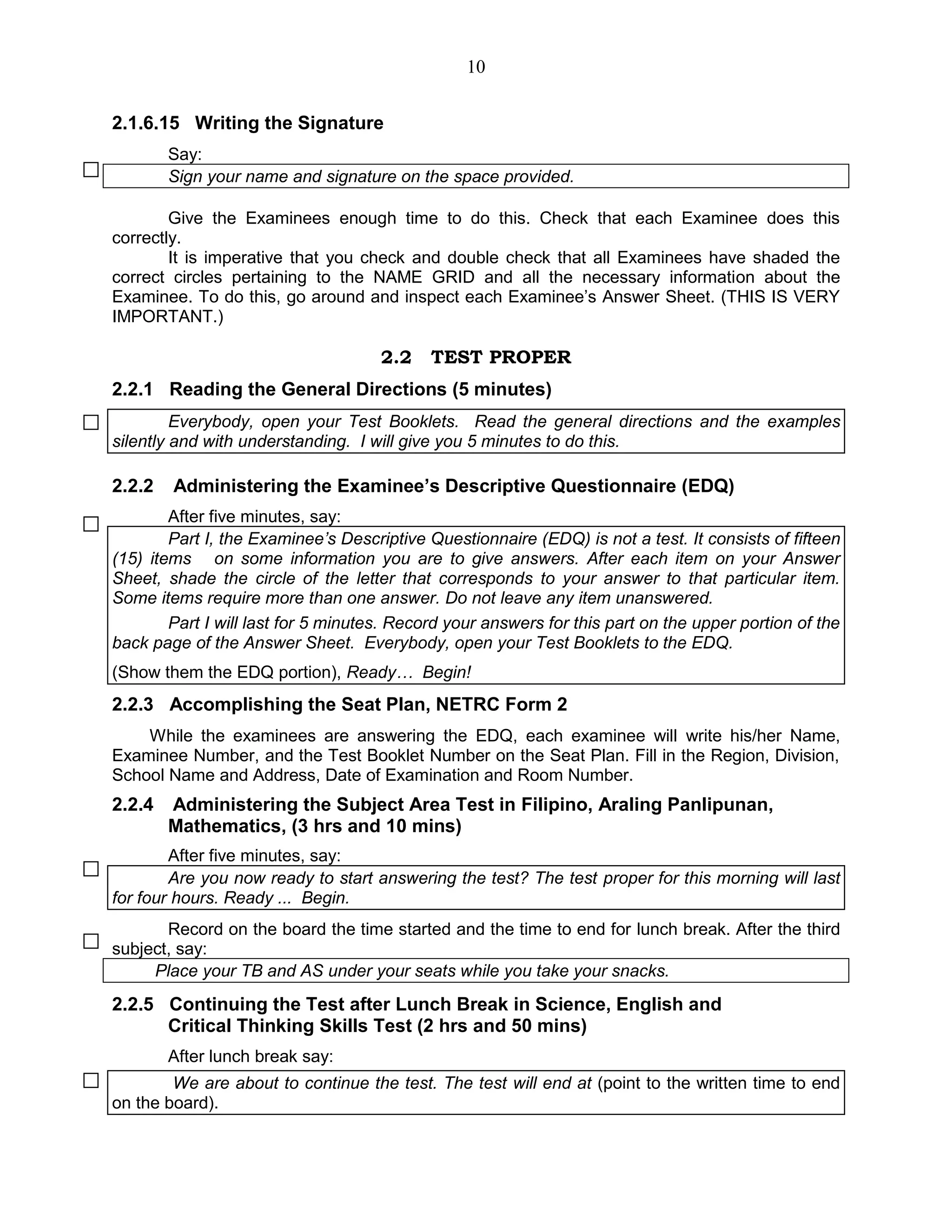 10
2.1.6.15 Writing the Signature
Say:
Sign your name and signature on the space provided.
Give the Examinees enough time to do this. Check that each Examinee does this
correctly.
It is imperative that you check and double check that all Examinees have shaded the
correct circles pertaining to the NAME GRID and all the necessary information about the
Examinee. To do this, go around and inspect each Examinee’s Answer Sheet. (THIS IS VERY
IMPORTANT.)
2.2 TEST PROPER
2.2.1 Reading the General Directions (5 minutes)
Everybody, open your Test Booklets. Read the general directions and the examples
silently and with understanding. I will give you 5 minutes to do this.
2.2.2 Administering the Examinee’s Descriptive Questionnaire (EDQ)
After five minutes, say:
Part I, the Examinee’s Descriptive Questionnaire (EDQ) is not a test. It consists of fifteen
(15) items on some information you are to give answers. After each item on your Answer
Sheet, shade the circle of the letter that corresponds to your answer to that particular item.
Some items require more than one answer. Do not leave any item unanswered.
Part I will last for 5 minutes. Record your answers for this part on the upper portion of the
back page of the Answer Sheet. Everybody, open your Test Booklets to the EDQ.
(Show them the EDQ portion), Ready… Begin!
2.2.3 Accomplishing the Seat Plan, NETRC Form 2
While the examinees are answering the EDQ, each examinee will write his/her Name,
Examinee Number, and the Test Booklet Number on the Seat Plan. Fill in the Region, Division,
School Name and Address, Date of Examination and Room Number.
2.2.4 Administering the Subject Area Test in Filipino, Araling Panlipunan,
Mathematics, (3 hrs and 10 mins)
After five minutes, say:
Are you now ready to start answering the test? The test proper for this morning will last
for four hours. Ready ... Begin.
Record on the board the time started and the time to end for lunch break. After the third
subject, say:
Place your TB and AS under your seats while you take your snacks.
2.2.5 Continuing the Test after Lunch Break in Science, English and
Critical Thinking Skills Test (2 hrs and 50 mins)
After lunch break say:
We are about to continue the test. The test will end at (point to the written time to end
on the board).
 