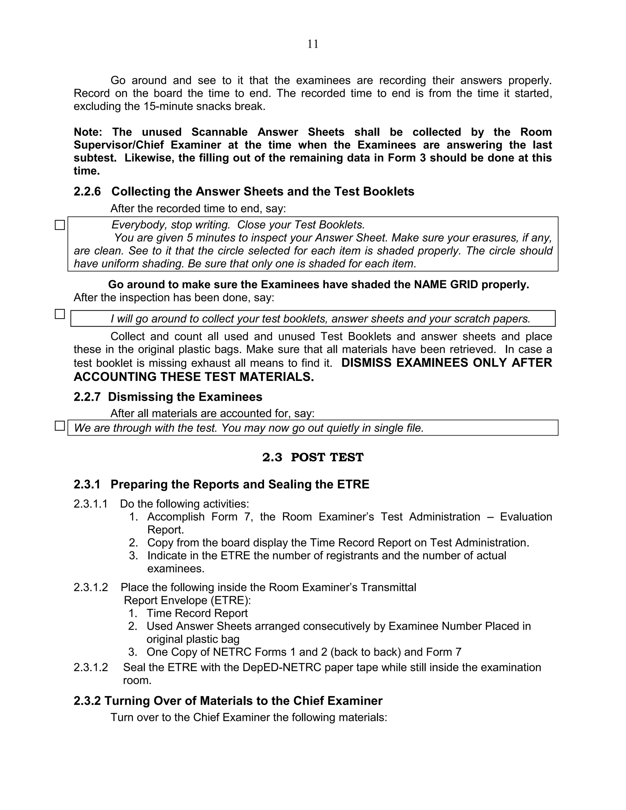 11
Go around and see to it that the examinees are recording their answers properly.
Record on the board the time to end. The recorded time to end is from the time it started,
excluding the 15-minute snacks break.
Note: The unused Scannable Answer Sheets shall be collected by the Room
Supervisor/Chief Examiner at the time when the Examinees are answering the last
subtest. Likewise, the filling out of the remaining data in Form 3 should be done at this
time.
2.2.6 Collecting the Answer Sheets and the Test Booklets
After the recorded time to end, say:
Everybody, stop writing. Close your Test Booklets.
You are given 5 minutes to inspect your Answer Sheet. Make sure your erasures, if any,
are clean. See to it that the circle selected for each item is shaded properly. The circle should
have uniform shading. Be sure that only one is shaded for each item.
Go around to make sure the Examinees have shaded the NAME GRID properly.
After the inspection has been done, say:
I will go around to collect your test booklets, answer sheets and your scratch papers.
Collect and count all used and unused Test Booklets and answer sheets and place
these in the original plastic bags. Make sure that all materials have been retrieved. In case a
test booklet is missing exhaust all means to find it. DISMISS EXAMINEES ONLY AFTER
ACCOUNTING THESE TEST MATERIALS.
2.2.7 Dismissing the Examinees
After all materials are accounted for, say:
We are through with the test. You may now go out quietly in single file.
2.3 POST TEST
2.3.1 Preparing the Reports and Sealing the ETRE
2.3.1.1 Do the following activities:
1. Accomplish Form 7, the Room Examiner’s Test Administration – Evaluation
Report.
2. Copy from the board display the Time Record Report on Test Administration.
3. Indicate in the ETRE the number of registrants and the number of actual
examinees.
2.3.1.2 Place the following inside the Room Examiner’s Transmittal
Report Envelope (ETRE):
1. Time Record Report
2. Used Answer Sheets arranged consecutively by Examinee Number Placed in
original plastic bag
3. One Copy of NETRC Forms 1 and 2 (back to back) and Form 7
2.3.1.2 Seal the ETRE with the DepED-NETRC paper tape while still inside the examination
room.
2.3.2 Turning Over of Materials to the Chief Examiner
Turn over to the Chief Examiner the following materials:
 