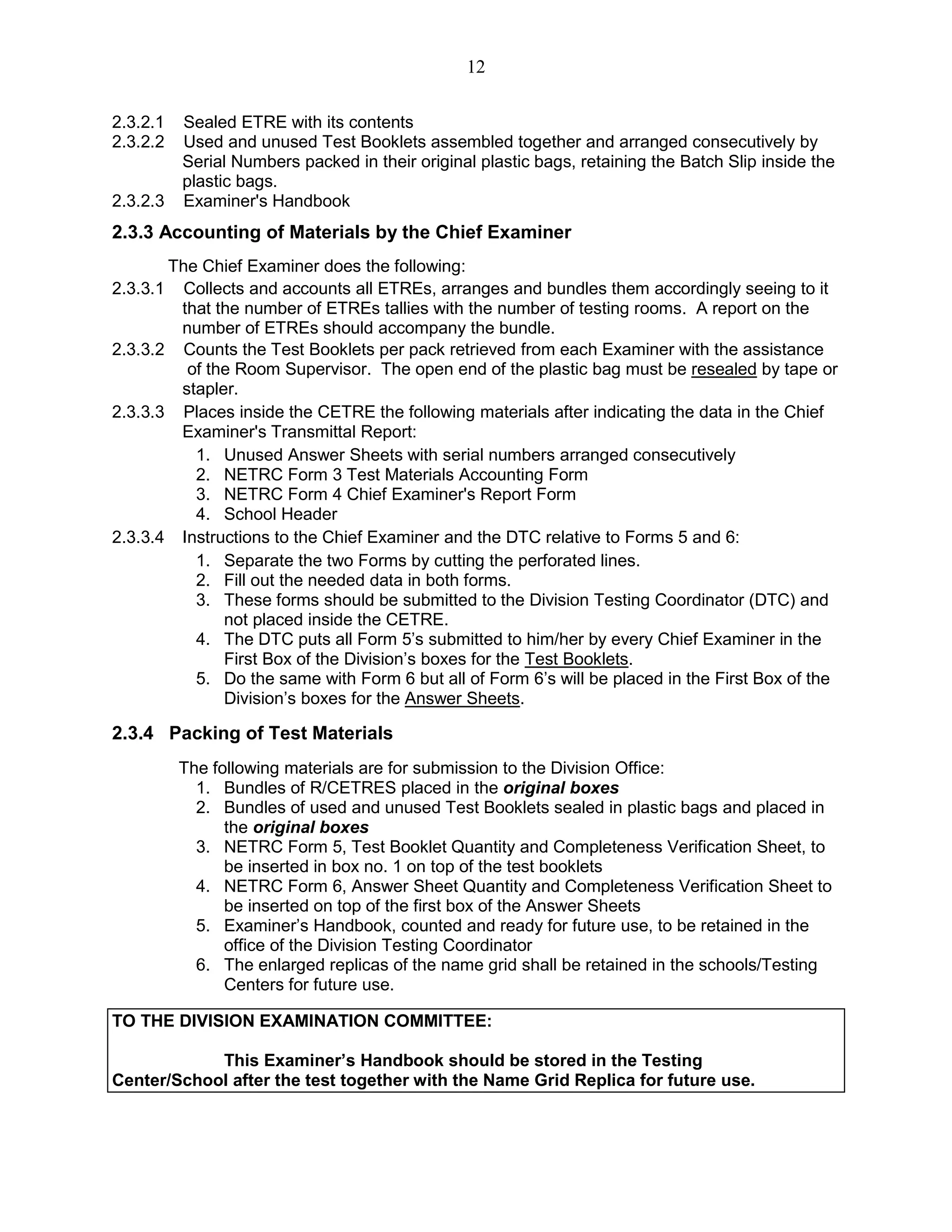 12
2.3.2.1 Sealed ETRE with its contents
2.3.2.2 Used and unused Test Booklets assembled together and arranged consecutively by
Serial Numbers packed in their original plastic bags, retaining the Batch Slip inside the
plastic bags.
2.3.2.3 Examiner's Handbook
2.3.3 Accounting of Materials by the Chief Examiner
The Chief Examiner does the following:
2.3.3.1 Collects and accounts all ETREs, arranges and bundles them accordingly seeing to it
that the number of ETREs tallies with the number of testing rooms. A report on the
number of ETREs should accompany the bundle.
2.3.3.2 Counts the Test Booklets per pack retrieved from each Examiner with the assistance
of the Room Supervisor. The open end of the plastic bag must be resealed by tape or
stapler.
2.3.3.3 Places inside the CETRE the following materials after indicating the data in the Chief
Examiner's Transmittal Report:
1. Unused Answer Sheets with serial numbers arranged consecutively
2. NETRC Form 3 Test Materials Accounting Form
3. NETRC Form 4 Chief Examiner's Report Form
4. School Header
2.3.3.4 Instructions to the Chief Examiner and the DTC relative to Forms 5 and 6:
1. Separate the two Forms by cutting the perforated lines.
2. Fill out the needed data in both forms.
3. These forms should be submitted to the Division Testing Coordinator (DTC) and
not placed inside the CETRE.
4. The DTC puts all Form 5’s submitted to him/her by every Chief Examiner in the
First Box of the Division’s boxes for the Test Booklets.
5. Do the same with Form 6 but all of Form 6’s will be placed in the First Box of the
Division’s boxes for the Answer Sheets.
2.3.4 Packing of Test Materials
The following materials are for submission to the Division Office:
1. Bundles of R/CETRES placed in the original boxes
2. Bundles of used and unused Test Booklets sealed in plastic bags and placed in
the original boxes
3. NETRC Form 5, Test Booklet Quantity and Completeness Verification Sheet, to
be inserted in box no. 1 on top of the test booklets
4. NETRC Form 6, Answer Sheet Quantity and Completeness Verification Sheet to
be inserted on top of the first box of the Answer Sheets
5. Examiner’s Handbook, counted and ready for future use, to be retained in the
office of the Division Testing Coordinator
6. The enlarged replicas of the name grid shall be retained in the schools/Testing
Centers for future use.
TO THE DIVISION EXAMINATION COMMITTEE:
This Examiner’s Handbook should be stored in the Testing
Center/School after the test together with the Name Grid Replica for future use.
 
