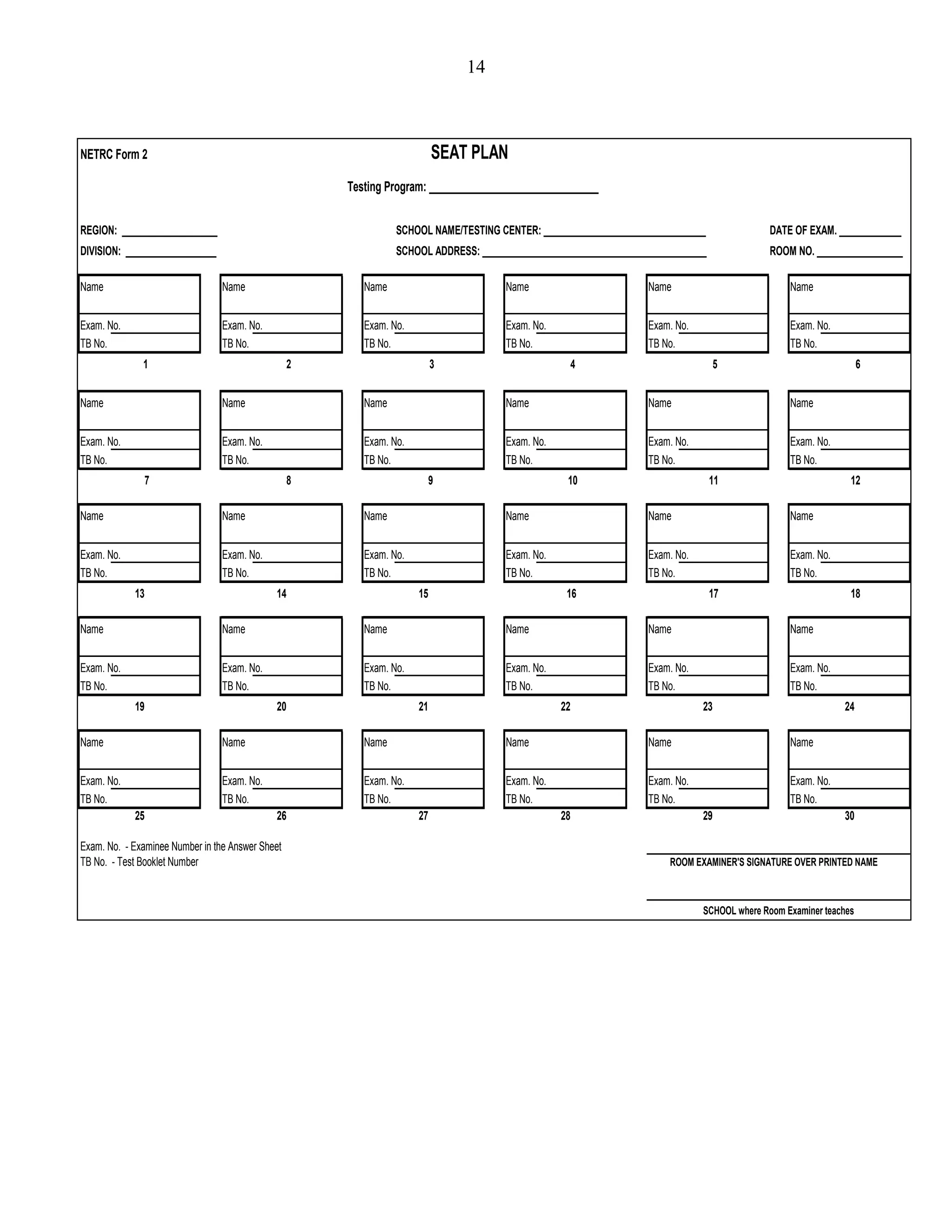 14
REGION: ____________________ SCHOOL NAME/TESTING CENTER: __________________________________ DATE OF EXAM. _____________
DIVISION: ___________________ SCHOOL ADDRESS: _______________________________________________ ROOM NO. __________________
Name Name Name Name Name Name
Exam. No. Exam. No. Exam. No. Exam. No. Exam. No. Exam. No.
TB No. TB No. TB No. TB No. TB No. TB No.
Name Name Name Name Name Name
Exam. No. Exam. No. Exam. No. Exam. No. Exam. No. Exam. No.
TB No. TB No. TB No. TB No. TB No. TB No.
Name Name Name Name Name Name
Exam. No. Exam. No. Exam. No. Exam. No. Exam. No. Exam. No.
TB No. TB No. TB No. TB No. TB No. TB No.
Name Name Name Name Name Name
Exam. No. Exam. No. Exam. No. Exam. No. Exam. No. Exam. No.
TB No. TB No. TB No. TB No. TB No. TB No.
Name Name Name Name Name Name
Exam. No. Exam. No. Exam. No. Exam. No. Exam. No. Exam. No.
TB No. TB No. TB No. TB No. TB No. TB No.
Exam. No. - Examinee Number in the Answer Sheet
TB No. - Test Booklet Number ROOM EXAMINER'S SIGNATURE OVER PRINTED NAME
25 26 27 28
23 24
9 10
SCHOOL where Room Examiner teaches
Testing Program: ________________________________
29 30
19 20
NETRC Form 2 SEAT PLAN
1 2 3 4
21 22
11 12
5 6
7 8
13 14 15 16 17 18
 