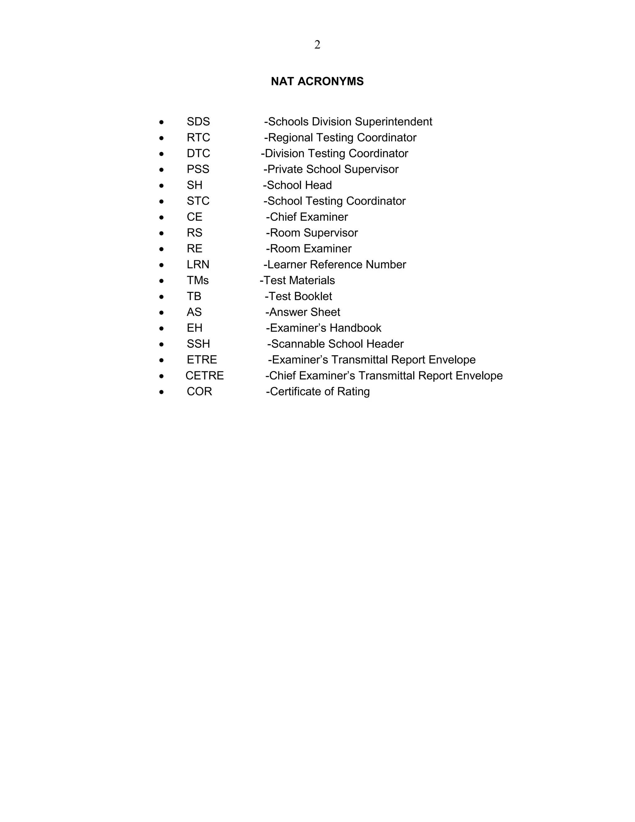 2
NAT ACRONYMS
 SDS -Schools Division Superintendent
 RTC -Regional Testing Coordinator
 DTC -Division Testing Coordinator
 PSS -Private School Supervisor
 SH -School Head
 STC -School Testing Coordinator
 CE -Chief Examiner
 RS -Room Supervisor
 RE -Room Examiner
 LRN -Learner Reference Number
 TMs -Test Materials
 TB -Test Booklet
 AS -Answer Sheet
 EH -Examiner’s Handbook
 SSH -Scannable School Header
 ETRE -Examiner’s Transmittal Report Envelope
 CETRE -Chief Examiner’s Transmittal Report Envelope
 COR -Certificate of Rating
 