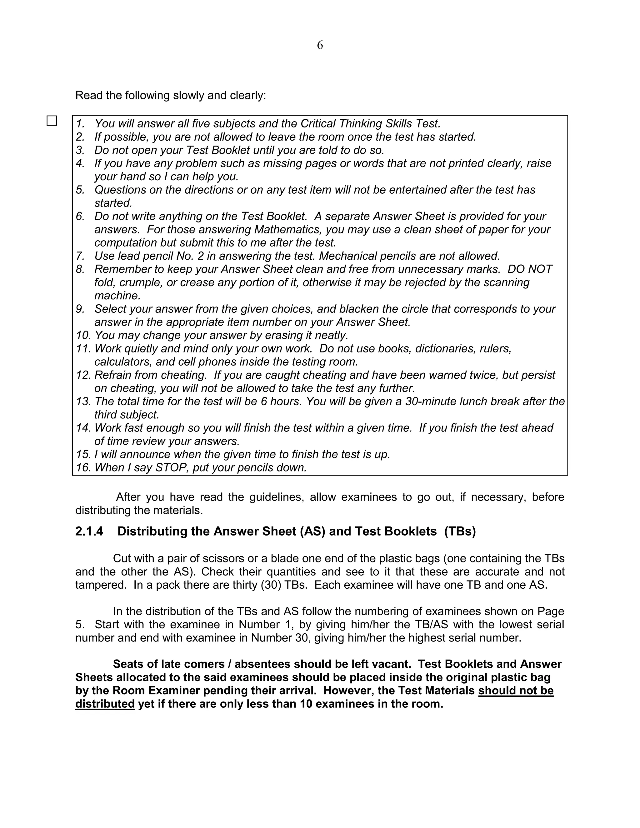 6
Read the following slowly and clearly:
1. You will answer all five subjects and the Critical Thinking Skills Test.
2. If possible, you are not allowed to leave the room once the test has started.
3. Do not open your Test Booklet until you are told to do so.
4. If you have any problem such as missing pages or words that are not printed clearly, raise
your hand so I can help you.
5. Questions on the directions or on any test item will not be entertained after the test has
started.
6. Do not write anything on the Test Booklet. A separate Answer Sheet is provided for your
answers. For those answering Mathematics, you may use a clean sheet of paper for your
computation but submit this to me after the test.
7. Use lead pencil No. 2 in answering the test. Mechanical pencils are not allowed.
8. Remember to keep your Answer Sheet clean and free from unnecessary marks. DO NOT
fold, crumple, or crease any portion of it, otherwise it may be rejected by the scanning
machine.
9. Select your answer from the given choices, and blacken the circle that corresponds to your
answer in the appropriate item number on your Answer Sheet.
10. You may change your answer by erasing it neatly.
11. Work quietly and mind only your own work. Do not use books, dictionaries, rulers,
calculators, and cell phones inside the testing room.
12. Refrain from cheating. If you are caught cheating and have been warned twice, but persist
on cheating, you will not be allowed to take the test any further.
13. The total time for the test will be 6 hours. You will be given a 30-minute lunch break after the
third subject.
14. Work fast enough so you will finish the test within a given time. If you finish the test ahead
of time review your answers.
15. I will announce when the given time to finish the test is up.
16. When I say STOP, put your pencils down.
After you have read the guidelines, allow examinees to go out, if necessary, before
distributing the materials.
2.1.4 Distributing the Answer Sheet (AS) and Test Booklets (TBs)
Cut with a pair of scissors or a blade one end of the plastic bags (one containing the TBs
and the other the AS). Check their quantities and see to it that these are accurate and not
tampered. In a pack there are thirty (30) TBs. Each examinee will have one TB and one AS.
In the distribution of the TBs and AS follow the numbering of examinees shown on Page
5. Start with the examinee in Number 1, by giving him/her the TB/AS with the lowest serial
number and end with examinee in Number 30, giving him/her the highest serial number.
Seats of late comers / absentees should be left vacant. Test Booklets and Answer
Sheets allocated to the said examinees should be placed inside the original plastic bag
by the Room Examiner pending their arrival. However, the Test Materials should not be
distributed yet if there are only less than 10 examinees in the room.
 