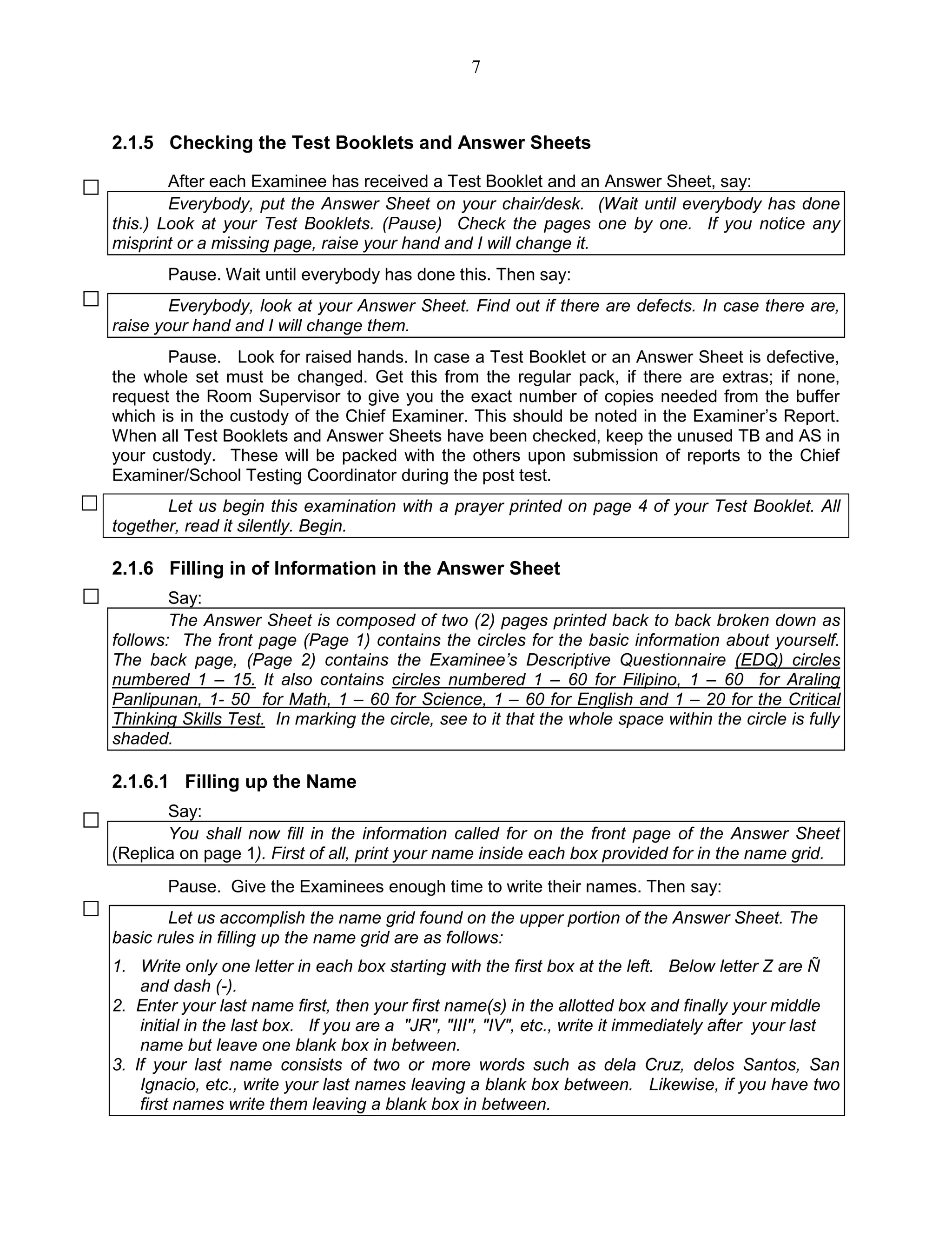 7
2.1.5 Checking the Test Booklets and Answer Sheets
After each Examinee has received a Test Booklet and an Answer Sheet, say:
Everybody, put the Answer Sheet on your chair/desk. (Wait until everybody has done
this.) Look at your Test Booklets. (Pause) Check the pages one by one. If you notice any
misprint or a missing page, raise your hand and I will change it.
Pause. Wait until everybody has done this. Then say:
Everybody, look at your Answer Sheet. Find out if there are defects. In case there are,
raise your hand and I will change them.
Pause. Look for raised hands. In case a Test Booklet or an Answer Sheet is defective,
the whole set must be changed. Get this from the regular pack, if there are extras; if none,
request the Room Supervisor to give you the exact number of copies needed from the buffer
which is in the custody of the Chief Examiner. This should be noted in the Examiner’s Report.
When all Test Booklets and Answer Sheets have been checked, keep the unused TB and AS in
your custody. These will be packed with the others upon submission of reports to the Chief
Examiner/School Testing Coordinator during the post test.
Let us begin this examination with a prayer printed on page 4 of your Test Booklet. All
together, read it silently. Begin.
2.1.6 Filling in of Information in the Answer Sheet
Say:
The Answer Sheet is composed of two (2) pages printed back to back broken down as
follows: The front page (Page 1) contains the circles for the basic information about yourself.
The back page, (Page 2) contains the Examinee’s Descriptive Questionnaire (EDQ) circles
numbered 1 – 15. It also contains circles numbered 1 – 60 for Filipino, 1 – 60 for Araling
Panlipunan, 1- 50 for Math, 1 – 60 for Science, 1 – 60 for English and 1 – 20 for the Critical
Thinking Skills Test. In marking the circle, see to it that the whole space within the circle is fully
shaded.
2.1.6.1 Filling up the Name
Say:
You shall now fill in the information called for on the front page of the Answer Sheet
(Replica on page 1). First of all, print your name inside each box provided for in the name grid.
Pause. Give the Examinees enough time to write their names. Then say:
Let us accomplish the name grid found on the upper portion of the Answer Sheet. The
basic rules in filling up the name grid are as follows:
1. Write only one letter in each box starting with the first box at the left. Below letter Z are Ñ
and dash (-).
2. Enter your last name first, then your first name(s) in the allotted box and finally your middle
initial in the last box. If you are a "JR", "III", "IV", etc., write it immediately after your last
name but leave one blank box in between.
3. If your last name consists of two or more words such as dela Cruz, delos Santos, San
Ignacio, etc., write your last names leaving a blank box between. Likewise, if you have two
first names write them leaving a blank box in between.
 