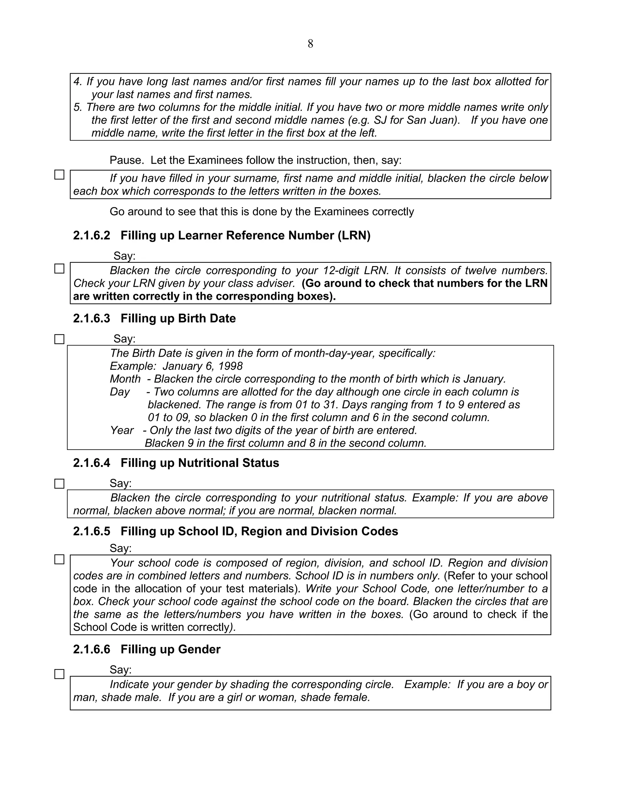 8
4. If you have long last names and/or first names fill your names up to the last box allotted for
your last names and first names.
5. There are two columns for the middle initial. If you have two or more middle names write only
the first letter of the first and second middle names (e.g. SJ for San Juan). If you have one
middle name, write the first letter in the first box at the left.
Pause. Let the Examinees follow the instruction, then, say:
If you have filled in your surname, first name and middle initial, blacken the circle below
each box which corresponds to the letters written in the boxes.
Go around to see that this is done by the Examinees correctly
2.1.6.2 Filling up Learner Reference Number (LRN)
Say:
Blacken the circle corresponding to your 12-digit LRN. It consists of twelve numbers.
Check your LRN given by your class adviser. (Go around to check that numbers for the LRN
are written correctly in the corresponding boxes).
2.1.6.3 Filling up Birth Date
Say:
The Birth Date is given in the form of month-day-year, specifically:
Example: January 6, 1998
Month - Blacken the circle corresponding to the month of birth which is January.
Day - Two columns are allotted for the day although one circle in each column is
blackened. The range is from 01 to 31. Days ranging from 1 to 9 entered as
01 to 09, so blacken 0 in the first column and 6 in the second column.
Year - Only the last two digits of the year of birth are entered.
Blacken 9 in the first column and 8 in the second column.
2.1.6.4 Filling up Nutritional Status
Say:
Blacken the circle corresponding to your nutritional status. Example: If you are above
normal, blacken above normal; if you are normal, blacken normal.
2.1.6.5 Filling up School ID, Region and Division Codes
Say:
Your school code is composed of region, division, and school ID. Region and division
codes are in combined letters and numbers. School ID is in numbers only. (Refer to your school
code in the allocation of your test materials). Write your School Code, one letter/number to a
box. Check your school code against the school code on the board. Blacken the circles that are
the same as the letters/numbers you have written in the boxes. (Go around to check if the
School Code is written correctly).
2.1.6.6 Filling up Gender
Say:
Indicate your gender by shading the corresponding circle. Example: If you are a boy or
man, shade male. If you are a girl or woman, shade female.
 