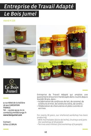 10
contact :
Gilles Le Brun
9 rue abbé de la Vallière
56 910 carenToir
france
Tél. : +33 (0)2 99 93 70 70
comboisjumel@orange.fr
www.boisjumel.com
Entreprise de Travail Adapté qui emploie une
quarantaine d’ouvriers handicapés dans 2 outils depuis
bientôt 30 ans, dans :
• la fabrication de confitures de lait, de caramel, de
confitures & miel, de confitures extra, de confits ;
• l’élaboration de charcuteries et plats cuisinés en
verrines.
For nearly 30 years, our sheltered workshop has been
producing:
• Milk marmalades (dulce de leche), chutneys and jams
(1st workshop of 40 people)
• Terrines and rillettes (2nd workshop of 6 people).
stand H 116
Le Bois Jumel
Entreprise de Travail Adapté
 