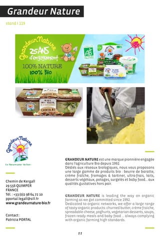 contact :
Patricia PorTaL
stand I 119
chemin de Kergall
29 556 QuiMPer
france
Tél. : +33 (0)2 98 64 72 10
pportal.legall@sill.fr
www.grandeurnature-bio.fr
GRANDEUR NATURE est une marque pionnière engagée
dans l’agriculture Bio depuis 1992.
Dédiés aux réseaux biologiques, nous vous proposons
une large gamme de produits bio : beurre de baratte,
crème fraîche, fromages à tartiner, ultra-frais, laits,
desserts végétaux, potages, surgelés et baby food… aux
qualités gustatives hors pair.
GRANDEUR NATURE is leading the way on organic
farming as we got committed since 1992.
Dedicated to organic networks, we offer a large range
of tasty organic products: churned butter, crème fraiche,
spreadable cheese, yoghurts, vegetarian desserts, soups,
frozen ready meals and baby food … always complying
with organic farming high standards.
11
Grandeur Nature
 