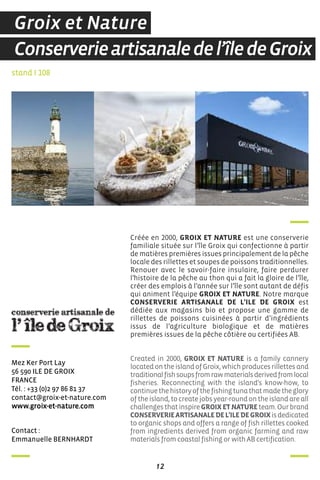 12
contact :
emmanuelle BernhardT
Mez Ker Port Lay
56 590 iLe de GroiX
france
Tél. : +33 (0)2 97 86 81 37
contact@groix-et-nature.com
www.groix-et-nature.com
Créée en 2000, GROIX ET NATURE est une conserverie
familiale située sur l’île Groix qui confectionne à partir
de matières premières issues principalement de la pêche
locale des rillettes et soupes de poissons traditionnelles.
Renouer avec le savoir-faire insulaire, faire perdurer
l’histoire de la pêche au thon qui a fait la gloire de l’île,
créer des emplois à l’année sur l’île sont autant de défis
qui animent l’équipe GROIX ET NATURE. Notre marque
CONSERVERIE ARTISANALE DE L’ILE DE GROIX est
dédiée aux magasins bio et propose une gamme de
rillettes de poissons cuisinées à partir d’ingrédients
issus de l’agriculture biologique et de matières
premières issues de la pêche côtière ou certifiées AB.
Created in 2000, GROIX ET NATURE is a family cannery
locatedontheislandofGroix,whichproducesrillettesand
traditionalfishsoupsfromrawmaterialsderivedfromlocal
fisheries. Reconnecting with the island's know-how, to
continuethehistoryofthefishingtunathatmadetheglory
oftheisland,tocreatejobsyear-roundontheislandareall
challengesthatinspireGROIXETNATUREteam.Ourbrand
CONSERVERIEARTISANALEDEL’ILEDEGROIXisdedicated
to organic shops and offers a range of fish rillettes cooked
from ingredients derived from organic farming and raw
materials from coastal fishing or with AB certification.
stand I 108
Conserverieartisanaledel’îledeGroix
Groix et Nature
 