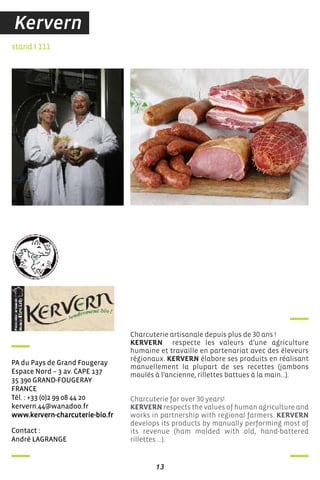 contact :
andré LaGranGe
stand I 111
Pa du Pays de Grand fougeray
espace nord – 3 av. caPe 137
35 390 Grand-fouGeraY
france
Tél. : +33 (0)2 99 08 44 20
kervern.44@wanadoo.fr
www.kervern-charcuterie-bio.fr
Charcuterie artisanale depuis plus de 30 ans !
KERVERN respecte les valeurs d’une agriculture
humaine et travaille en partenariat avec des éleveurs
régionaux. KERVERN élabore ses produits en réalisant
manuellement la plupart de ses recettes (jambons
moulés à l’ancienne, rillettes battues à la main…).
Charcuterie for over 30 years!
KERVERN respects the values of human agriculture and
works in partnership with regional farmers. KERVERN
develops its products by manually performing most of
its revenue (ham molded with old, hand-battered
rillettes ...).
13
Kervern
 