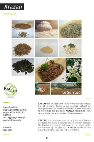 14
contact :
Jean Juin
stand H 110
Pa du Gohélève
rue etienne Montgolfier
56 920 noYaL-PonTiVY
france
Tél. : +33 (0)6 38 22 09 76
contact@krazan.fr
KRAZAN est un fabricant transformateur de produits
bio et bretons. Grâce à un process naturel de
transformation, les saveurs se libèrent. C’est un retour à
la naturalité des produits, KRAZAN réexploite leurs
saveurs pour que vous puissiez les redécouvrir.
KRAZAN is a manufacturer of organic and Breton
products. Thanks to a natural transformation process,
the flavors are strongly released. It is a return to the
naturalness of the products. KRAZAN works on the
basis' flavors thus you can rediscover them.
Krazan
 