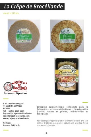 contact :
Laurent eYreaud
stand H 110 bis
8 bis rue Pierre Legault
35 360 BoisGerViLLY
france
Tél. : +33 (0)2 99 06 55 07
leyreaud@crepebroceliande.com
radv@crepebroceliande.com
www.crepebroceliande.com
Entreprise agroalimentaire spécialisée dans la
fabrication et la commercialisation de crêpes et galettes
fraîches natures et garnies, traditionnelles et
biologiques.
Food company specializied in the manufacture and the
sale of traditional, organic, nature and struffed fresh
crepes and galettes.
15
La Crêpe de Brocéliande
 