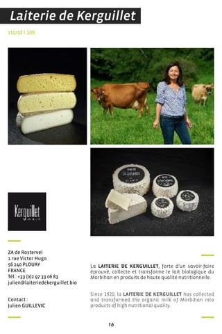16
contact :
Julien GuiLLeVic
stand I 109
Za de rostervel
1 rue Victor hugo
56 240 PLouaY
france
Tél.: +33 (0)2 97 33 06 83
julien@laiteriedekerguillet.bio
La LAITERIE DE KERGUILLET, forte d’un savoir-faire
éprouvé, collecte et transforme le lait biologique du
Morbihan en produits de haute qualité nutritionnelle.
Since 1920, la LAITERIE DE KERGUILLET has collected
and transformed the organic milk of Morbihan into
products of high nutritional quality.
Laiterie de Kerguillet
 