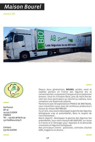 contact :
cyrille Guena
stand J 109
Kerfissien
BP 16
29 233 cLeder
france
Tél. : +33 (0)2 98 69 62 49
cyrille@bourel29.fr
Depuis deux générations, BOUREL achète, vend et
expédie partout en France des légumes bio et
conventionnels, uniquement français et principalement
bretons. Situé en Finistère Nord, près de Saint-Pol-de-
Léon (où nous participons au marché au cadran), nous
comptons une dizaine de salariés.
Partenaire avec 50 exploitations PRINCE DE BRETAGNE,
nous travaillons aussi avec de nombreux producteurs
locaux du réseau BIO BREIZH.
Il y a 5 ans, nous avons développé la gamme des légumes
biologiques vrac et préemballés, dans le respect de
l’environnement.
Notre objectif : développer la gamme des légumes bio
préemballés, sous notre marque AB SAVEURS, sur toute
la France et à l’étranger pour répondre à la demande
croissante en légumes biologiques.
Nos principaux clients : grossistes, centrales d’achat
GMS, magasins en directs…
PROJET LOGO - 10/12/2015
17
Les CENTRALES D ACHAT GMS ET PLUSIEURS MAGASINS EN DIRECT .
Notre chiffre d affaire avoisine 7 millions développement des légumes biologiques
et 5000 tonnes de légumes commercialisés en 2016 .
de la SOCIETE BOUREL est de développer la gamme des légumes bio préemballés sur toute
la France et a l étranger , sous notre marque AB SAVEURS. Dans le but de répondre à la demande
croissante des légumes biologiques.
Maison Bourel
 