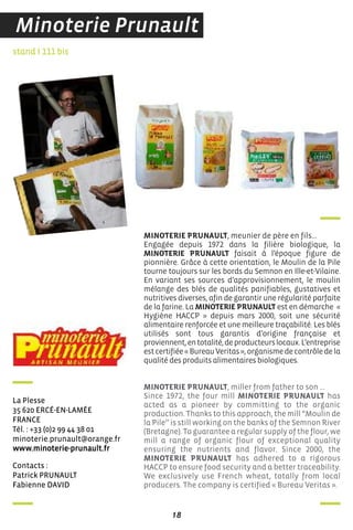 18
contacts :
Patrick PrunauLT
fabienne daVid
stand I 111 bis
La Plesse
35 620 ercé-en-LaMée
france
Tél. : +33 (0)2 99 44 38 01
minoterie.prunault@orange.fr
www.minoterie-prunault.fr
MINOTERIE PRUNAULT, meunier de père en fils…
Engagée depuis 1972 dans la filière biologique, la
MINOTERIE PRUNAULT faisait à l’époque figure de
pionnière. Grâce à cette orientation, le Moulin de la Pile
tourne toujours sur les bords du Semnon en Ille-et-Vilaine.
En variant ses sources d’approvisionnement, le moulin
mélange des blés de qualités panifiables, gustatives et
nutritives diverses, afin de garantir une régularité parfaite
de la farine. La MINOTERIE PRUNAULT est en démarche «
Hygiène HACCP » depuis mars 2000, soit une sécurité
alimentaire renforcée et une meilleure traçabilité. Les blés
utilisés sont tous garantis d’origine française et
proviennent,entotalité,deproducteurslocaux.L’entreprise
estcertifiée«BureauVeritas»,organismedecontrôledela
qualité des produits alimentaires biologiques.
MINOTERIE PRUNAULT, miller from father to son …
Since 1972, the four mill MINOTERIE PRUNAULT has
acted as a pioneer by committing to the organic
production. Thanks to this approach, the mill “Moulin de
la Pile’’ is still working on the banks of the Semnon River
(Bretagne). To guarantee a regular supply of the flour, we
mill a range of organic flour of exceptional quality
ensuring the nutrients and flavor. Since 2000, the
MINOTERIE PRUNAULT has adhered to a rigorous
HACCP to ensure food security and a better traceability.
We exclusively use French wheat, totally from local
producers. The company is certified « Bureau Veritas ».
Minoterie Prunault
 